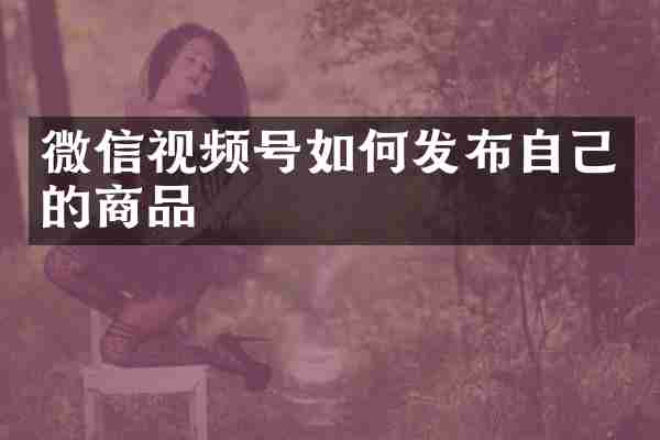 微信视频号如何发布自己的商品