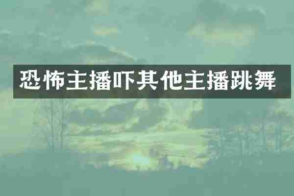 恐怖主播吓其他主播跳舞