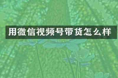 用微信视频号带货怎么样