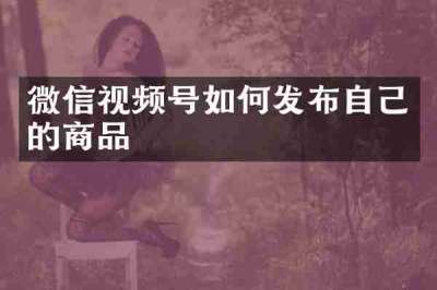 微信视频号如何发布自己的商品
