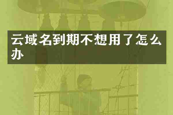 云域名到期不想用了怎么办