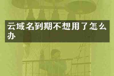云域名到期不想用了怎么办