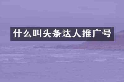 什么叫头条达人推广号