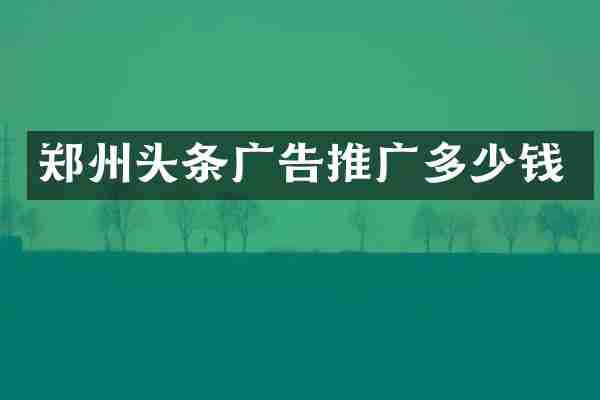 郑州头条广告推广多少钱