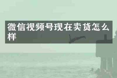 微信视频号现在卖货怎么样