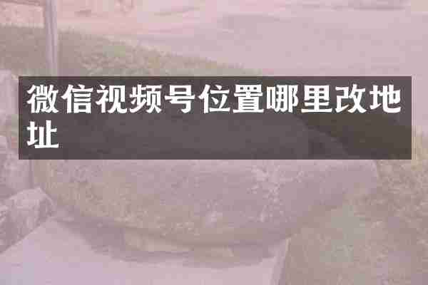 微信视频号位置哪里改地址