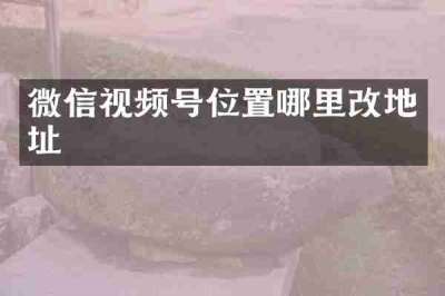 微信视频号位置哪里改地址