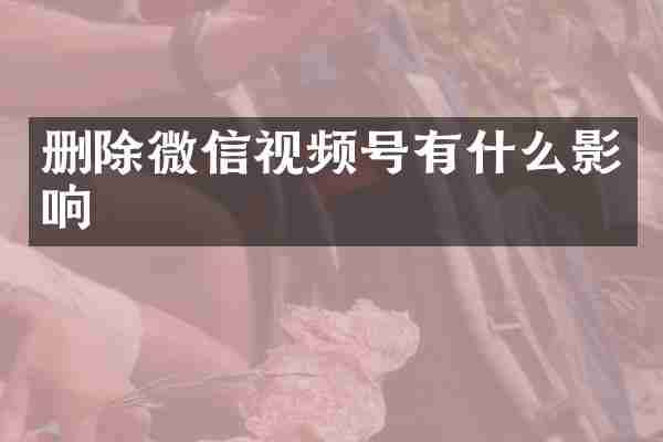 删除微信视频号有什么影响