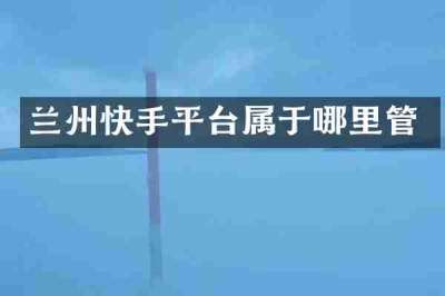 兰州快手平台属于哪里管