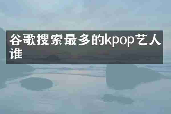 谷歌搜索最多的kpop艺人是谁