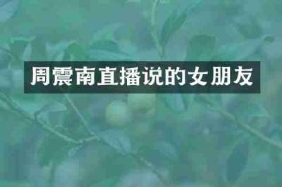 周震南直播说的女朋友