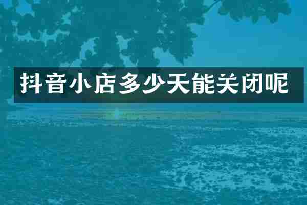 抖音小店多少天能关闭呢