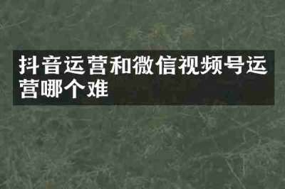 抖音运营和微信视频号运营哪个难