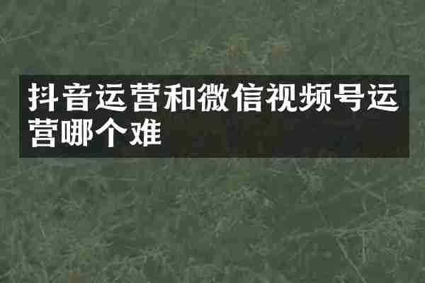 抖音运营和微信视频号运营哪个难