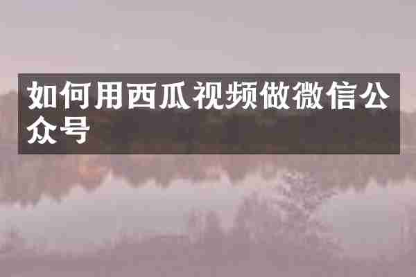 如何用西瓜视频做微信公众号
