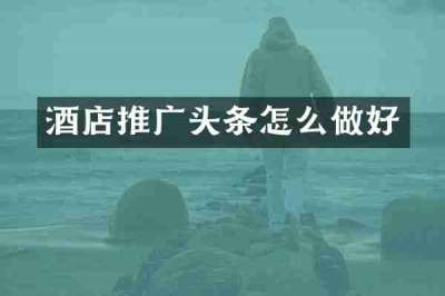 酒店推广头条怎么做好