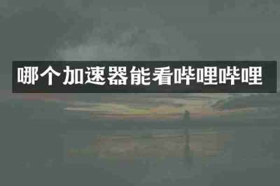 哪个加速器能看哔哩哔哩