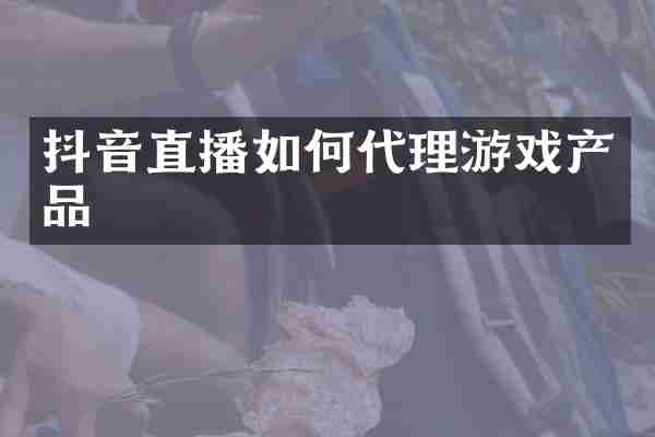 抖音直播如何代理游戏产品