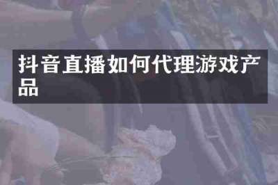 抖音直播如何代理游戏产品