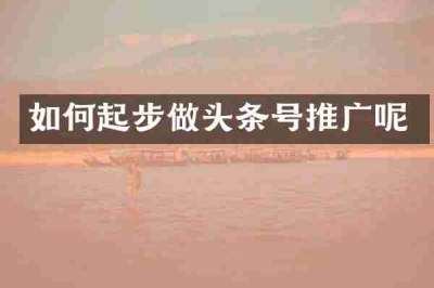 如何起步做头条号推广呢