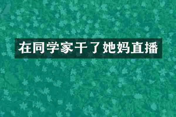 在同学家干了她妈直播