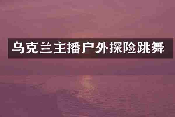 乌克兰主播户外探险跳舞