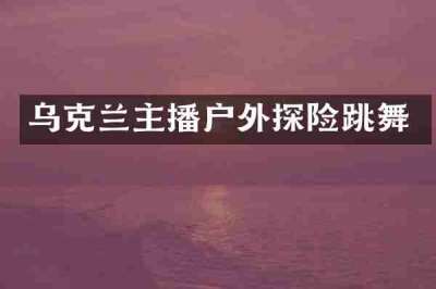 乌克兰主播户外探险跳舞