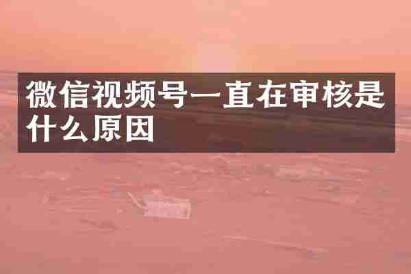 微信视频号一直在审核是什么原因