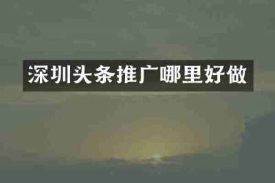 深圳头条推广哪里好做