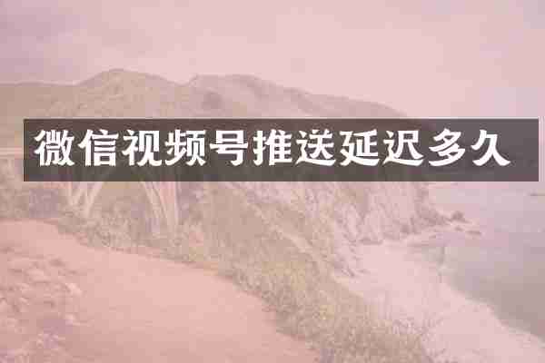 微信视频号推送延迟多久