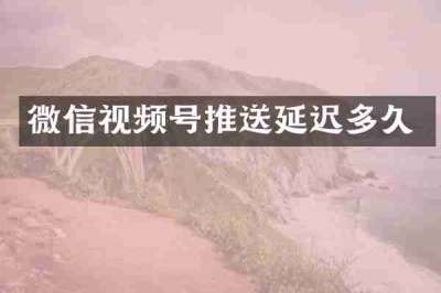 微信视频号推送延迟多久