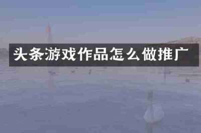 头条游戏作品怎么做推广