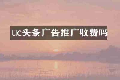 uc头条广告推广收费吗