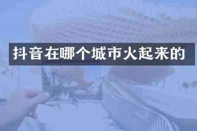 抖音在哪个城市火起来的