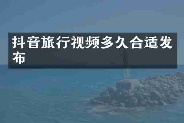 抖音旅行视频多久合适发布
