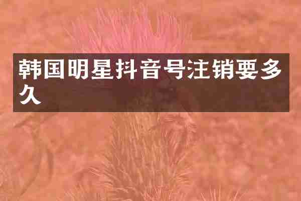 韩国明星抖音号注销要多久