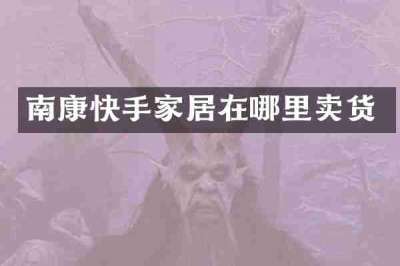 南康快手家居在哪里卖货
