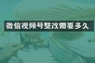 微信视频号整改需要多久