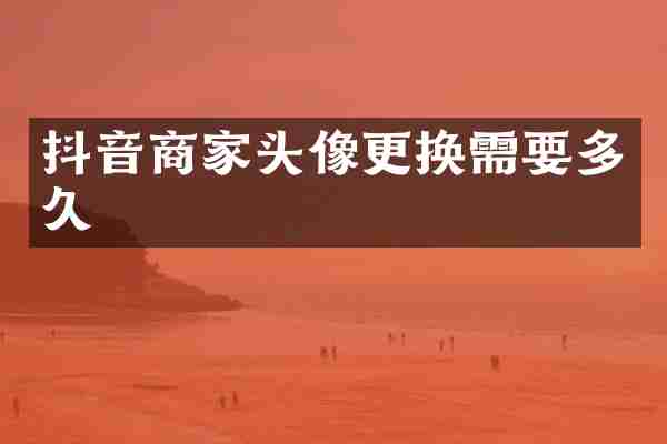 抖音商家头像更换需要多久