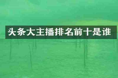 头条大主播排名前十是谁