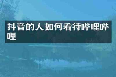 抖音的人如何看待哔哩哔哩