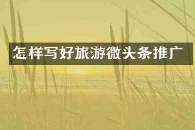 怎样写好旅游微头条推广