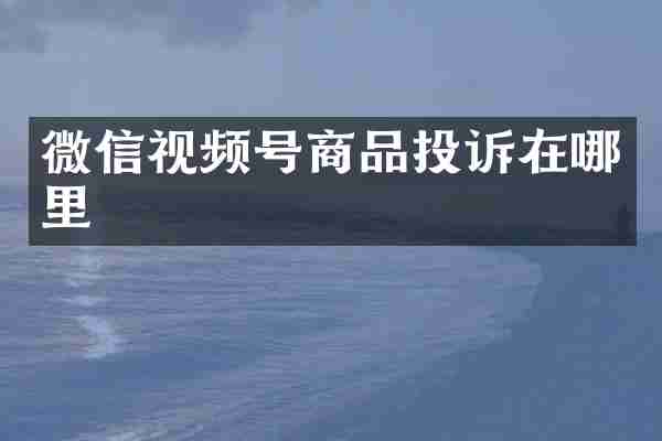 微信视频号商品投诉在哪里
