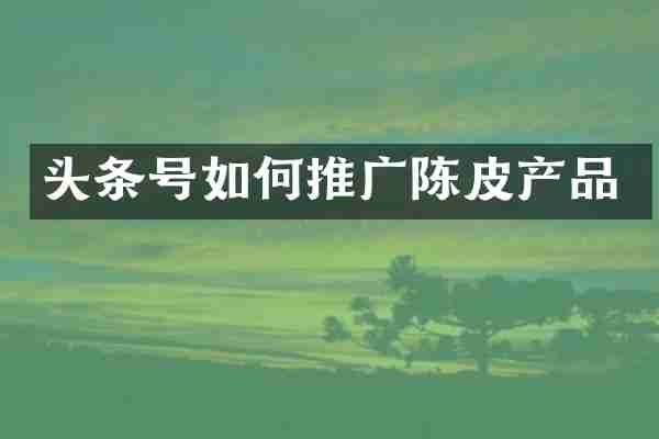 头条号如何推广陈皮产品