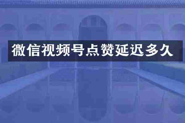 微信视频号点赞延迟多久