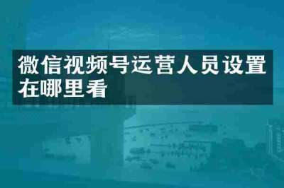 微信视频号运营人员设置在哪里看