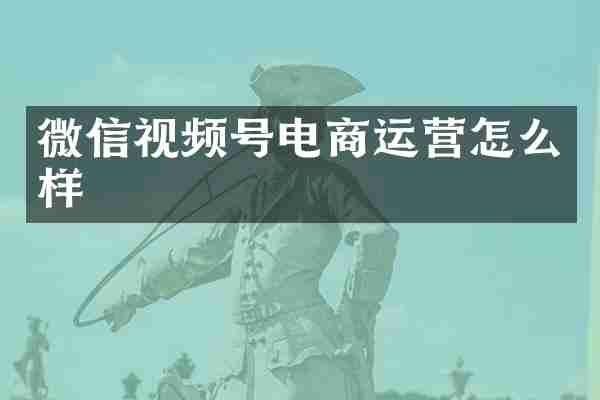 微信视频号电商运营怎么样