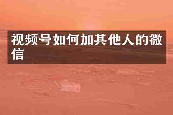 视频号如何加其他人的微信