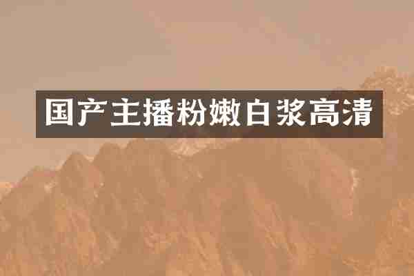 国产主播粉嫩白浆高清