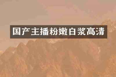 国产主播粉嫩白浆高清